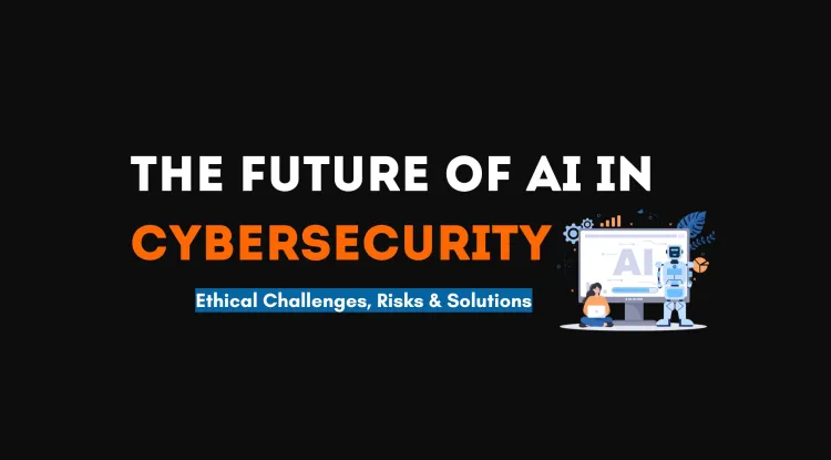 The Future of AI in Cybersecurity |  Ethical Challenges, Risks, and Solutions